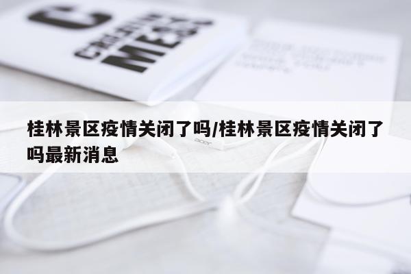 桂林景区疫情关闭了吗/桂林景区疫情关闭了吗最新消息