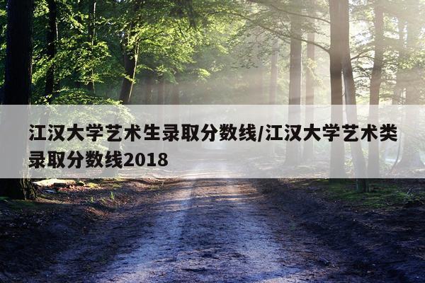 江汉大学艺术生录取分数线/江汉大学艺术类录取分数线2018