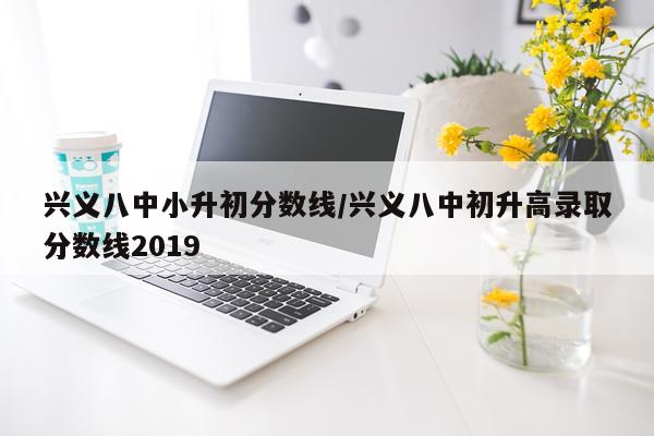兴义八中小升初分数线/兴义八中初升高录取分数线2019