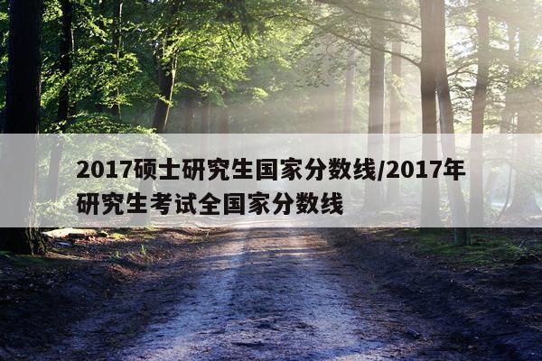 2017硕士研究生国家分数线/2017年研究生考试全国家分数线