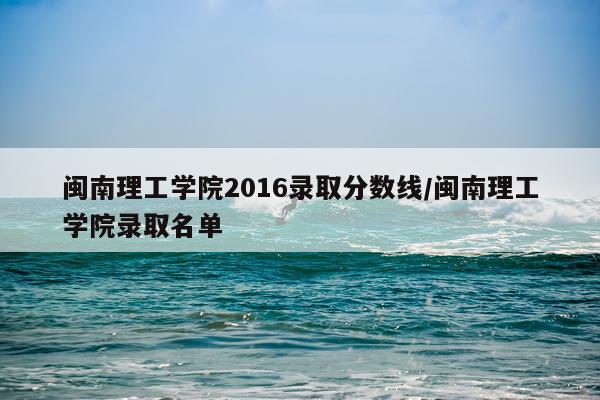 闽南理工学院2016录取分数线/闽南理工学院录取名单