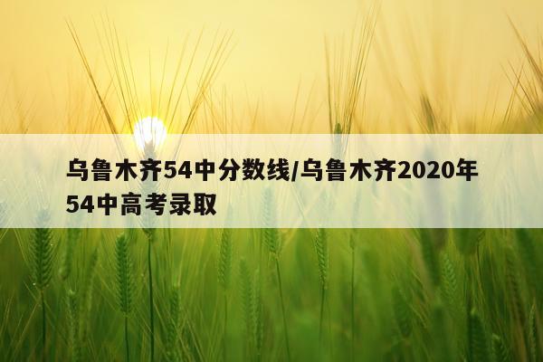 乌鲁木齐54中分数线/乌鲁木齐2020年54中高考录取