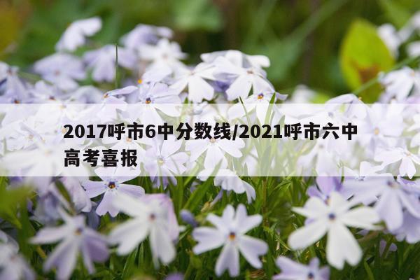 2017呼市6中分数线/2021呼市六中高考喜报