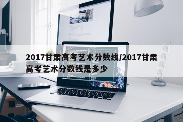 2017甘肃高考艺术分数线/2017甘肃高考艺术分数线是多少