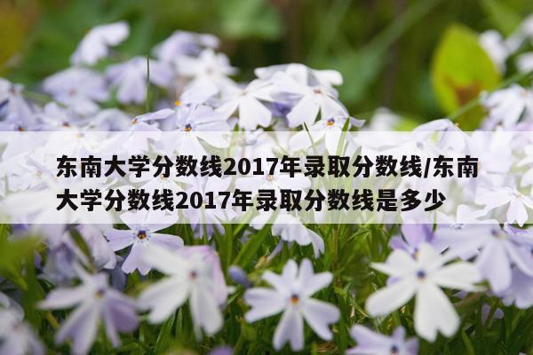 东南大学分数线2017年录取分数线/东南大学分数线2017年录取分数线是多少