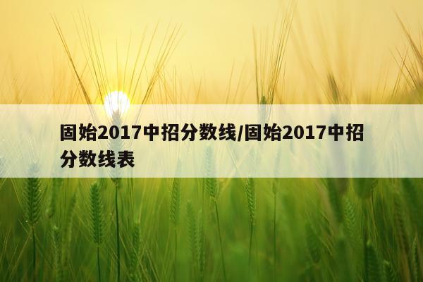 固始2017中招分数线/固始2017中招分数线表