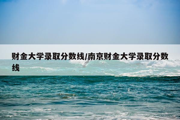 财金大学录取分数线/南京财金大学录取分数线