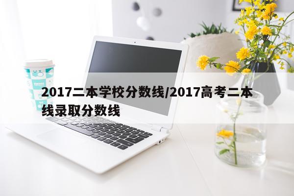 2017二本学校分数线/2017高考二本线录取分数线
