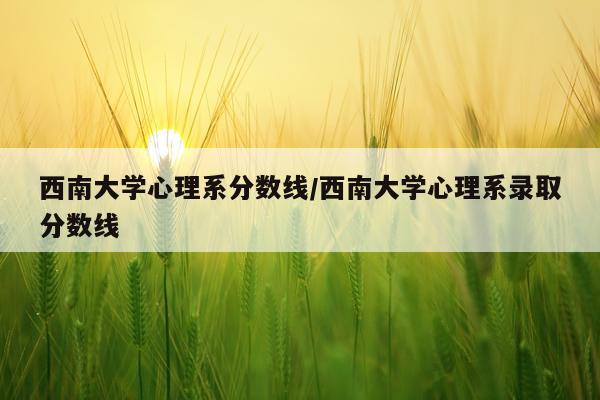 西南大学心理系分数线/西南大学心理系录取分数线