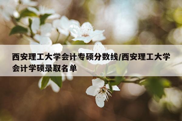 西安理工大学会计专硕分数线/西安理工大学会计学硕录取名单