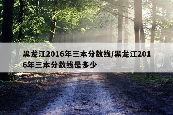 黑龙江2016年三本分数线/黑龙江2016年三本分数线是多少