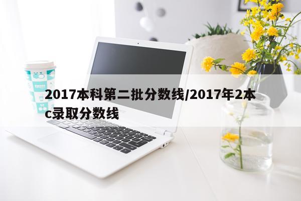 2017本科第二批分数线/2017年2本c录取分数线