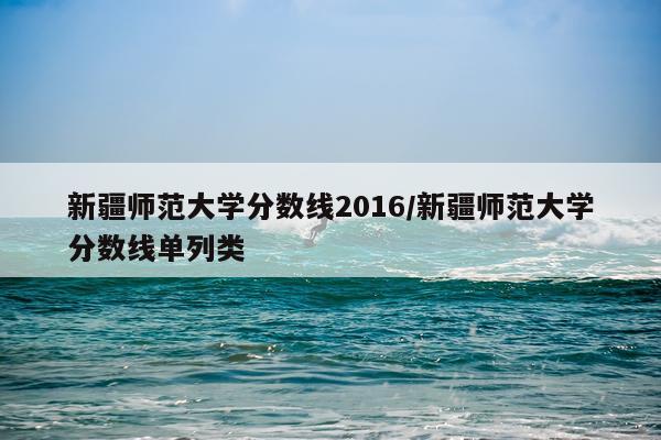 新疆师范大学分数线2016/新疆师范大学分数线单列类