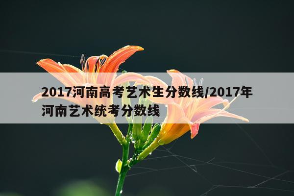 2017河南高考艺术生分数线/2017年河南艺术统考分数线