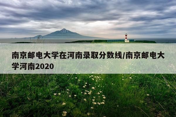 南京邮电大学在河南录取分数线/南京邮电大学河南2020