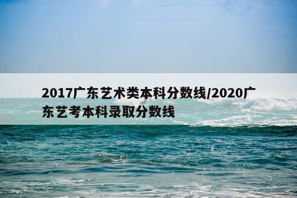 2017广东艺术类本科分数线/2020广东艺考本科录取分数线
