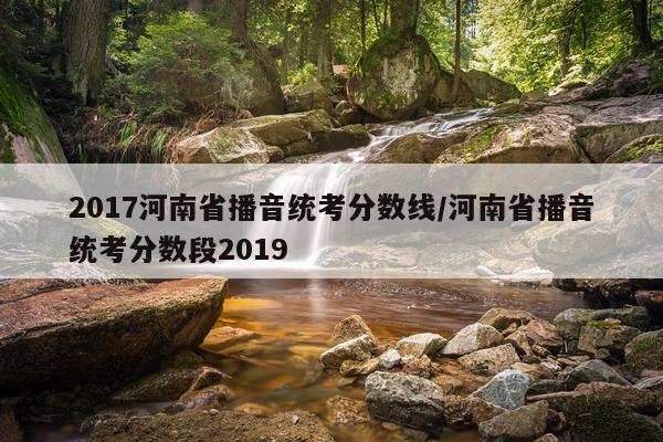 2017河南省播音统考分数线/河南省播音统考分数段2019