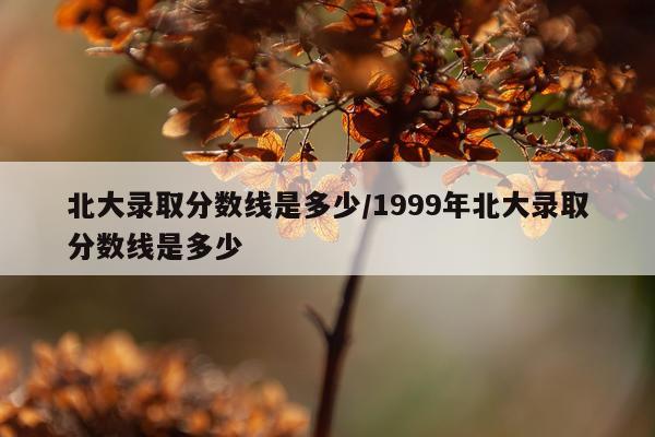 北大录取分数线是多少/1999年北大录取分数线是多少