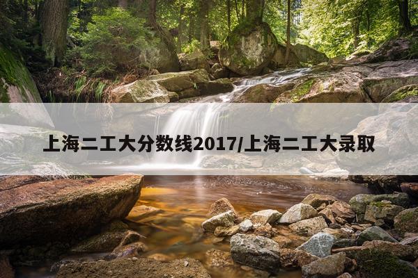 上海二工大分数线2017/上海二工大录取