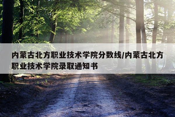 内蒙古北方职业技术学院分数线/内蒙古北方职业技术学院录取通知书