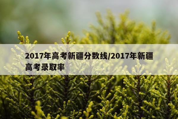 2017年高考新疆分数线/2017年新疆高考录取率