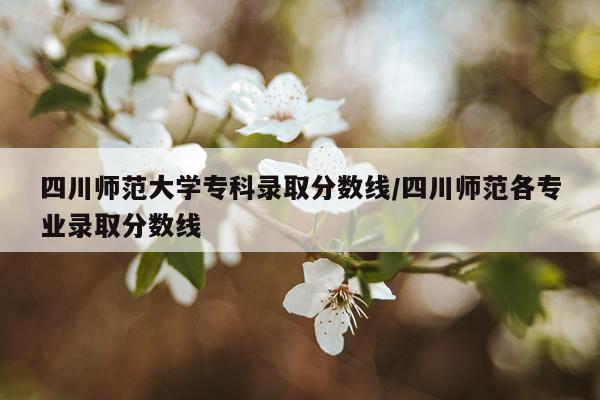 四川师范大学专科录取分数线/四川师范各专业录取分数线
