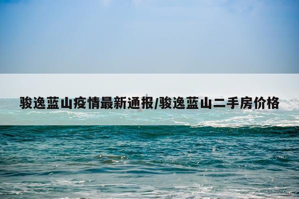 骏逸蓝山疫情最新通报/骏逸蓝山二手房价格