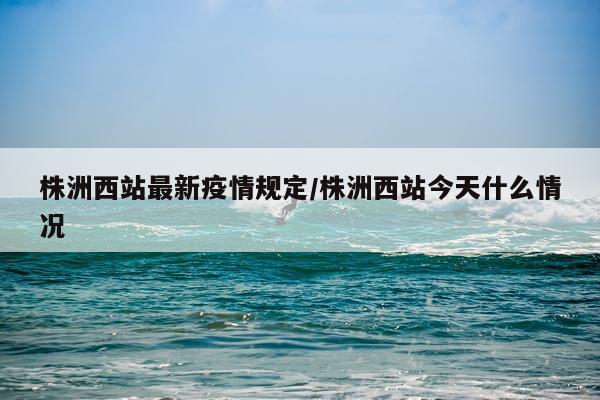 株洲西站最新疫情规定/株洲西站今天什么情况
