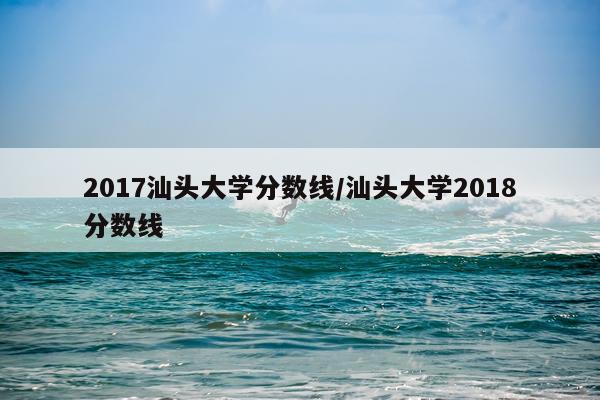 2017汕头大学分数线/汕头大学2018分数线