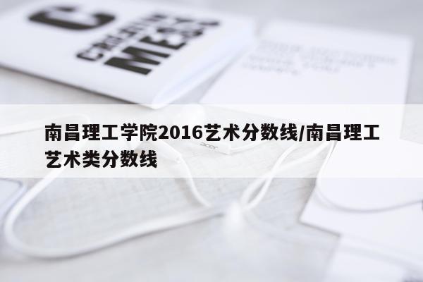 南昌理工学院2016艺术分数线/南昌理工艺术类分数线