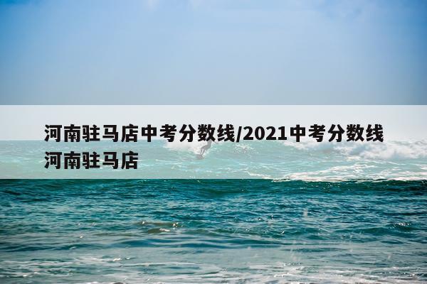 河南驻马店中考分数线/2021中考分数线河南驻马店