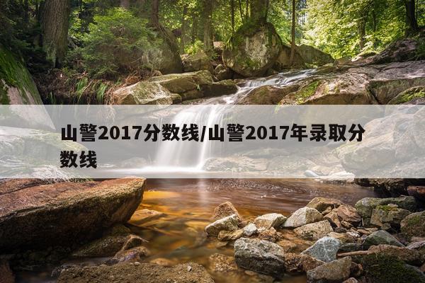 山警2017分数线/山警2017年录取分数线