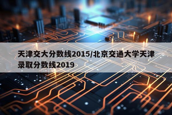 天津交大分数线2015/北京交通大学天津录取分数线2019