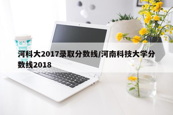 河科大2017录取分数线/河南科技大学分数线2018