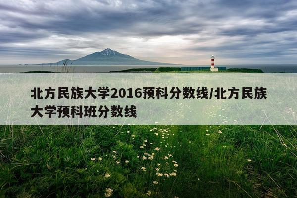 北方民族大学2016预科分数线/北方民族大学预科班分数线