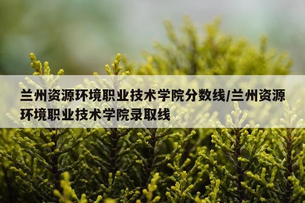 兰州资源环境职业技术学院分数线/兰州资源环境职业技术学院录取线
