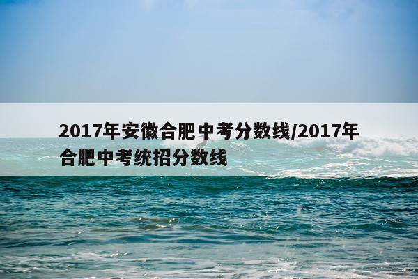 2017年安徽合肥中考分数线/2017年合肥中考统招分数线