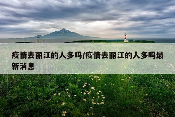 疫情去丽江的人多吗/疫情去丽江的人多吗最新消息