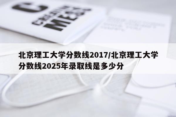 北京理工大学分数线2017/北京理工大学分数线2025年录取线是多少分