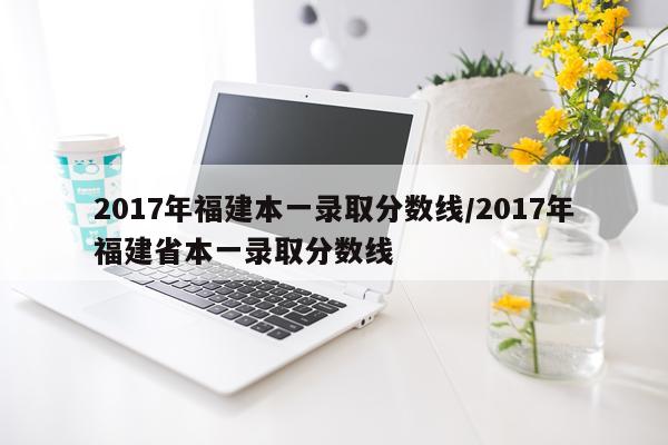 2017年福建本一录取分数线/2017年福建省本一录取分数线