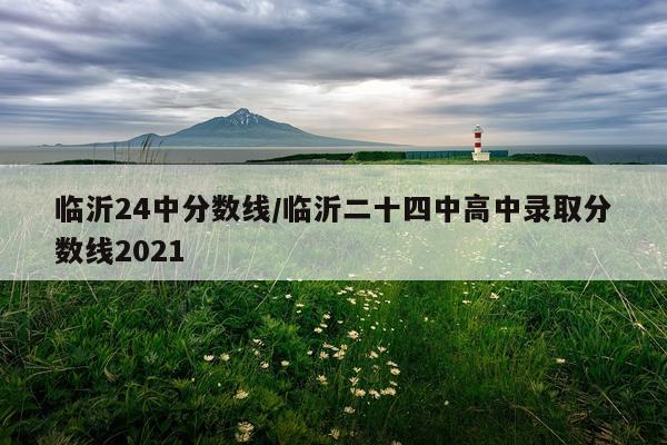 临沂24中分数线/临沂二十四中高中录取分数线2021