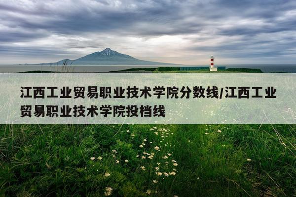 江西工业贸易职业技术学院分数线/江西工业贸易职业技术学院投档线