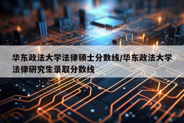 华东政法大学法律硕士分数线/华东政法大学法律研究生录取分数线