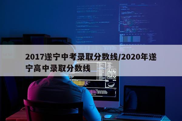 2017遂宁中考录取分数线/2020年遂宁高中录取分数线