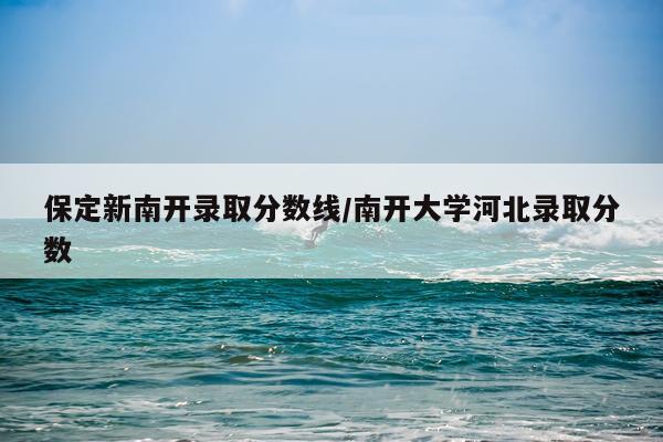 保定新南开录取分数线/南开大学河北录取分数