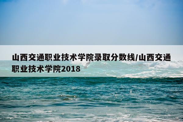 山西交通职业技术学院录取分数线/山西交通职业技术学院2018