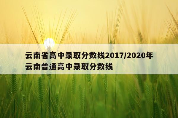云南省高中录取分数线2017/2020年云南普通高中录取分数线