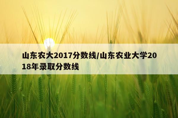 山东农大2017分数线/山东农业大学2018年录取分数线