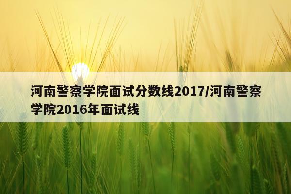 河南警察学院面试分数线2017/河南警察学院2016年面试线