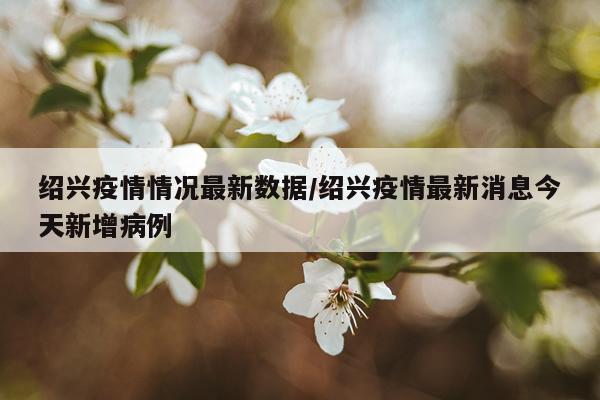 绍兴疫情情况最新数据/绍兴疫情最新消息今天新增病例